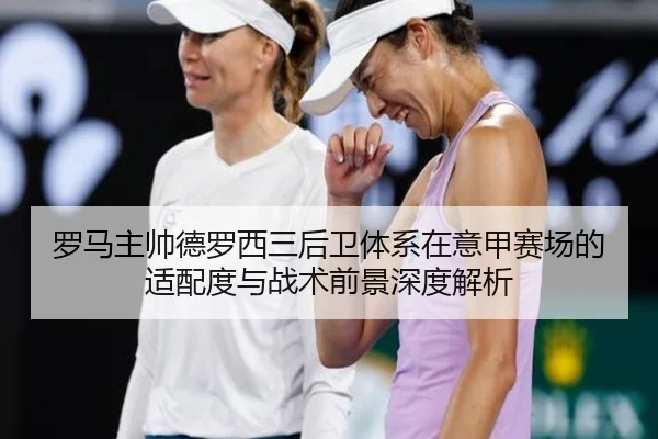 罗马主帅德罗西三后卫体系在意甲赛场的适配度与战术前景深度解析
