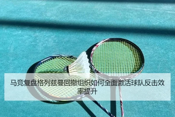 马竞复盘格列兹曼回撤组织如何全面激活球队反击效率提升
