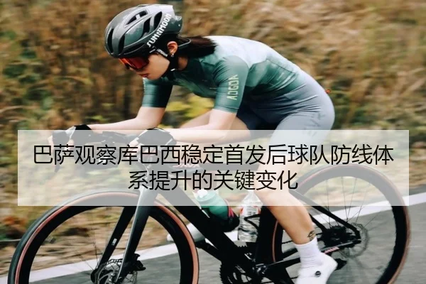 巴萨观察库巴西稳定首发后球队防线体系提升的关键变化