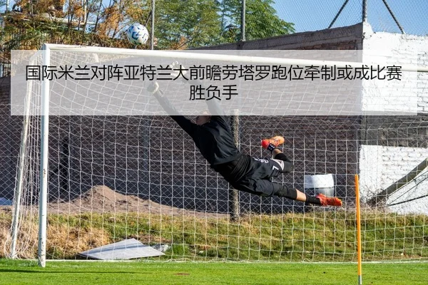 国际米兰对阵亚特兰大前瞻劳塔罗跑位牵制或成比赛胜负手